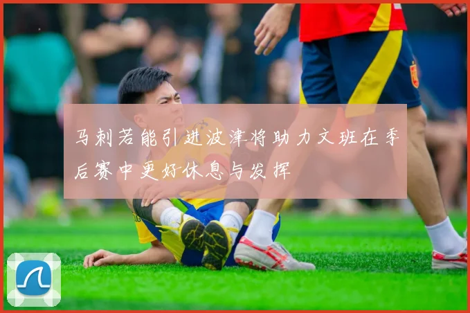 马刺若能引进波津将助力文班在季后赛中更好休息与发挥