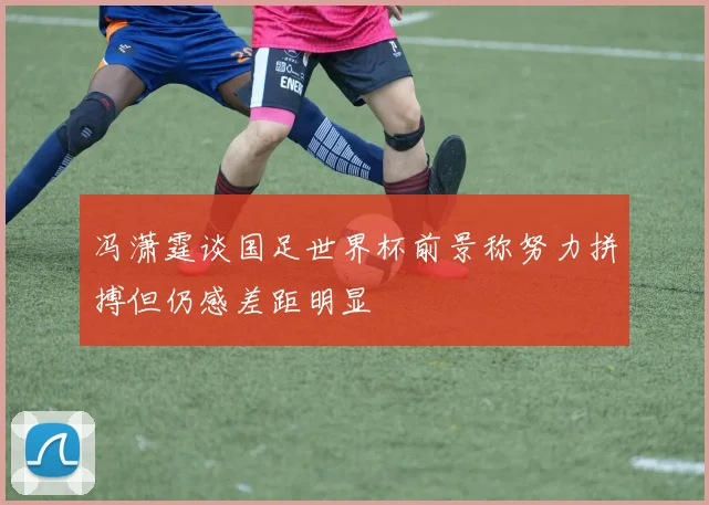 冯潇霆谈国足世界杯前景称努力拼搏但仍感差距明显