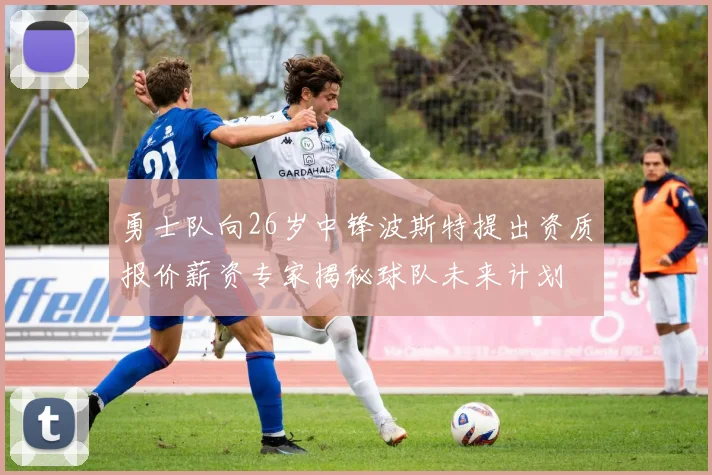 勇士队向26岁中锋波斯特提出资质报价薪资专家揭秘球队未来计划