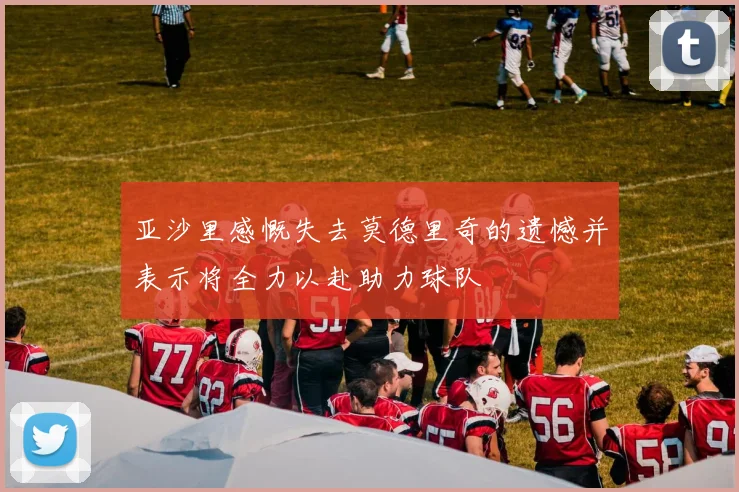 亚沙里感慨失去莫德里奇的遗憾并表示将全力以赴助力球队