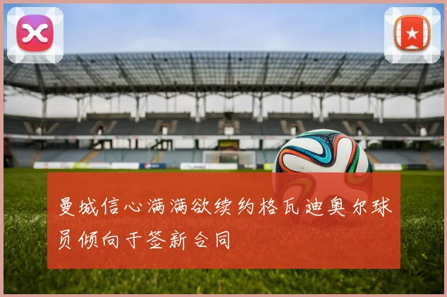 曼城信心满满欲续约格瓦迪奥尔球员倾向于签新合同