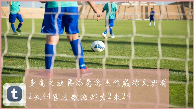 身高之谜再添悬念杰伦威称文班有2米44官方数据却为2米24