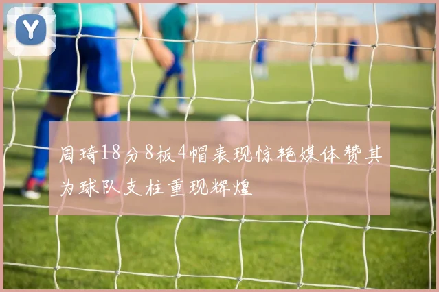 周琦18分8板4帽表现惊艳媒体赞其为球队支柱重现辉煌