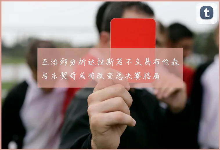 王治郅分析达拉斯若不交易布伦森与东契奇或将改变总决赛格局