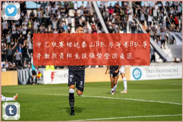 中乙联赛综述泰山B队与海港B队争夺激烈贵阳竞技强势登顶南区