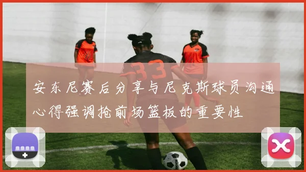 安东尼赛后分享与尼克斯球员沟通心得强调抢前场篮板的重要性