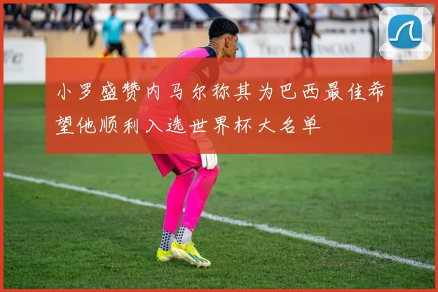 小罗盛赞内马尔称其为巴西最佳希望他顺利入选世界杯大名单