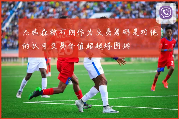 杰弗森称布朗作为交易筹码是对他的认可交易价值超越塔图姆