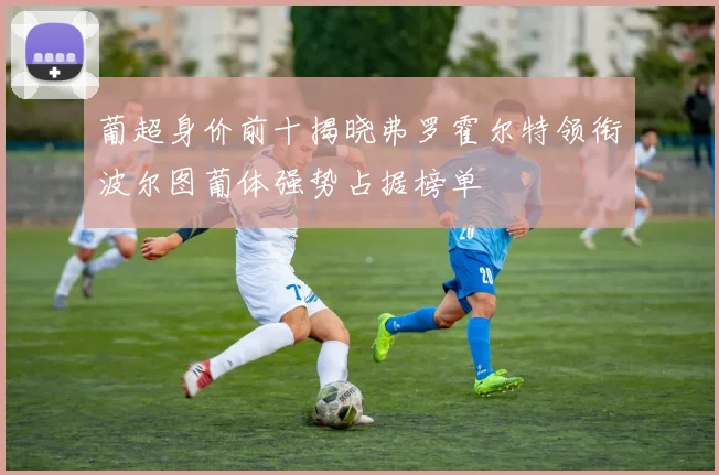 葡超身价前十揭晓弗罗霍尔特领衔波尔图葡体强势占据榜单