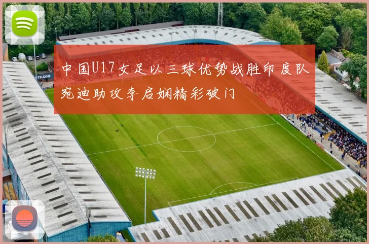 中国U17女足以三球优势战胜印度队宛迪助攻李启娴精彩破门