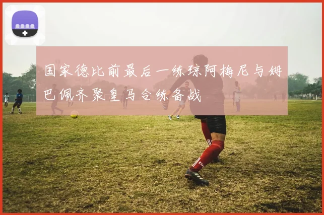 国家德比前最后一练琼阿梅尼与姆巴佩齐聚皇马合练备战