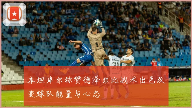 本坦库尔称赞德泽尔比战术出色改变球队能量与心态